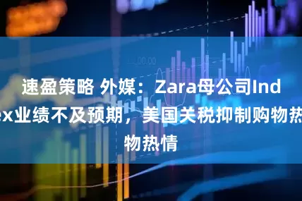 速盈策略 外媒：Zara母公司Inditex业绩不及预期，美国关税抑制购物热情