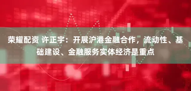 荣耀配资 许正宇：开展沪港金融合作，流动性、基础建设、金融服务实体经济是重点