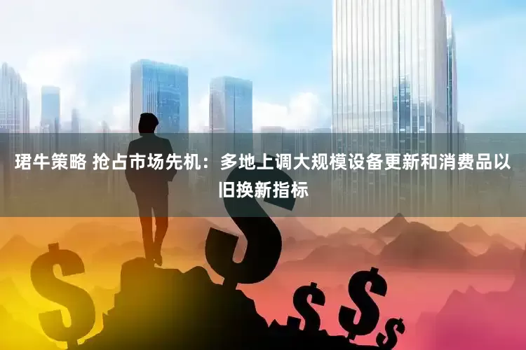 珺牛策略 抢占市场先机：多地上调大规模设备更新和消费品以旧换新指标