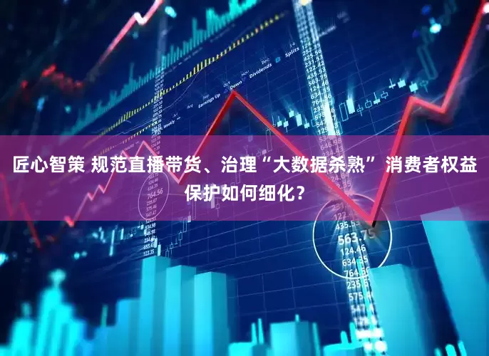 匠心智策 规范直播带货、治理“大数据杀熟” 消费者权益保护如何细化？