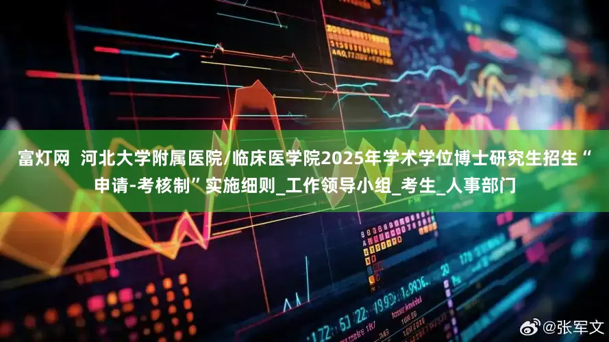 富灯网  河北大学附属医院/临床医学院2025年学术学位博士研究生招生“申请-考核制”实施细则_工作领导小组_考生_人事部门