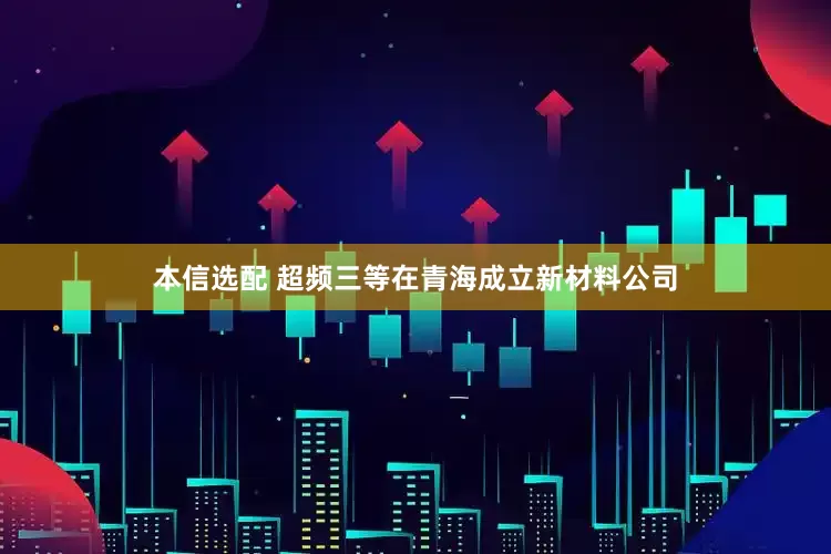 本信选配 超频三等在青海成立新材料公司