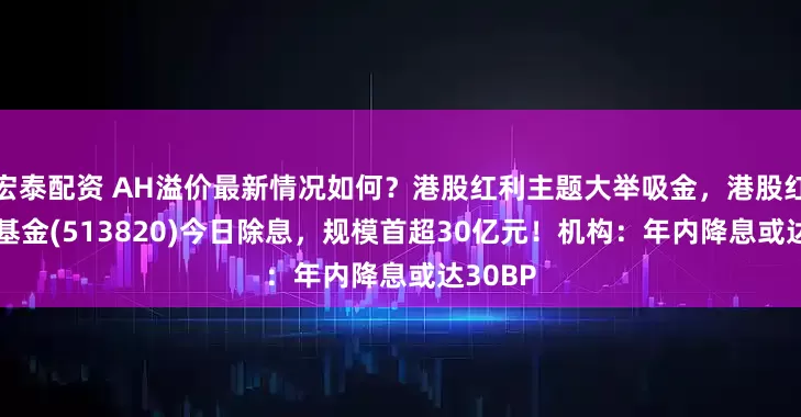 宏泰配资 AH溢价最新情况如何？港股红利主题大举吸金，港股红利ETF基金(513820)今日除息，规模首超30亿元！机构：年内降息或达30BP