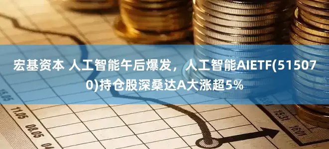 宏基资本 人工智能午后爆发，人工智能AIETF(515070)持仓股深桑达A大涨超5%