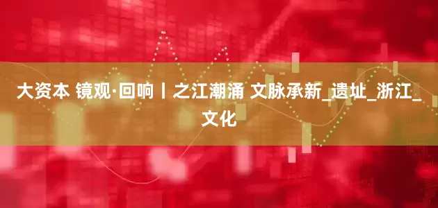 大资本 镜观·回响丨之江潮涌 文脉承新_遗址_浙江_文化