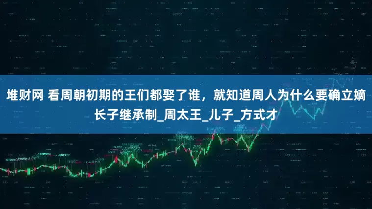 堆财网 看周朝初期的王们都娶了谁，就知道周人为什么要确立嫡长子继承制_周太王_儿子_方式才