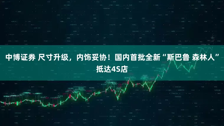 中博证券 尺寸升级，内饰妥协！国内首批全新“斯巴鲁 森林人”抵达4S店