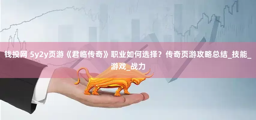 钱投网 5y2y页游《君临传奇》职业如何选择？传奇页游攻略总结_技能_游戏_战力