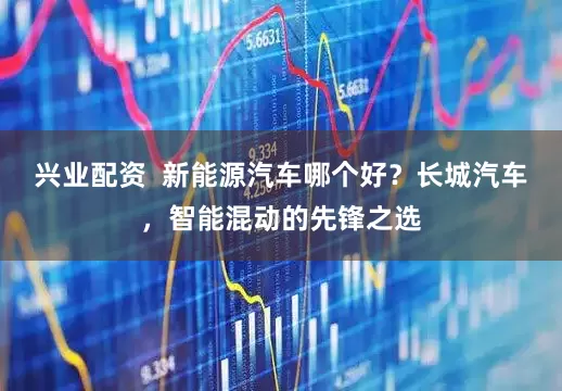 兴业配资  新能源汽车哪个好？长城汽车，智能混动的先锋之选