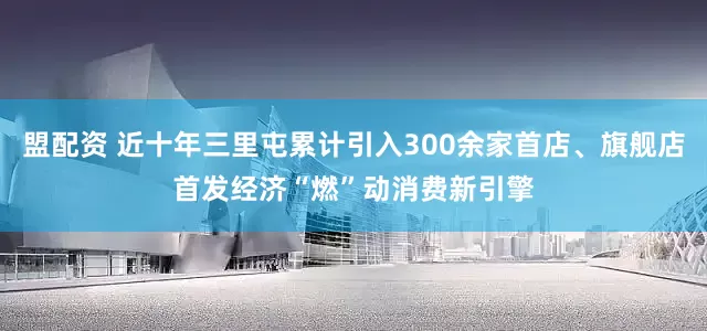 盟配资 近十年三里屯累计引入300余家首店、旗舰店首发经济“燃”动消费新引擎