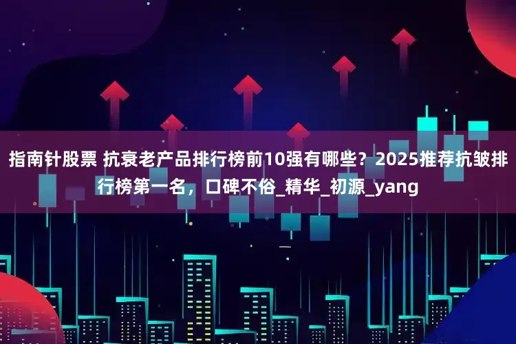 指南针股票 抗衰老产品排行榜前10强有哪些？2025推荐抗皱排行榜第一名，口碑不俗_精华_初源_yang