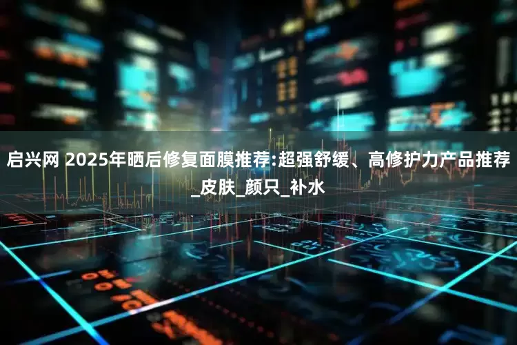 启兴网 2025年晒后修复面膜推荐:超强舒缓、高修护力产品推荐_皮肤_颜只_补水