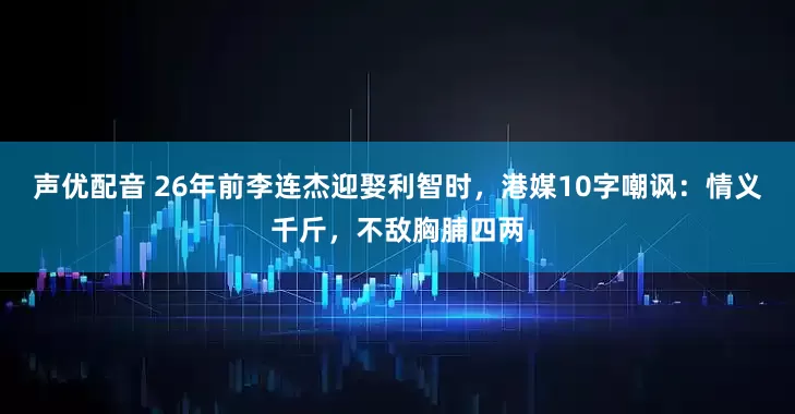 声优配音 26年前李连杰迎娶利智时，港媒10字嘲讽：情义千斤，不敌胸脯四两