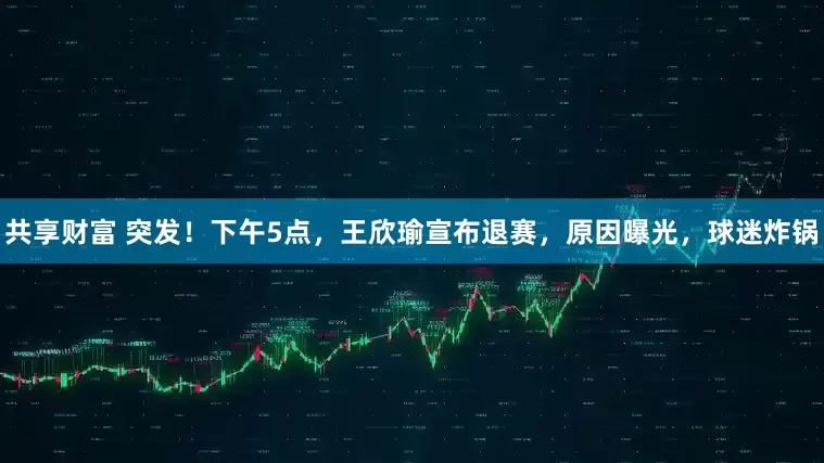 共享财富 突发！下午5点，王欣瑜宣布退赛，原因曝光，球迷炸锅