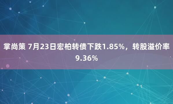 掌尚策 7月23日宏柏转债下跌1.85%，转股溢价率9.36%