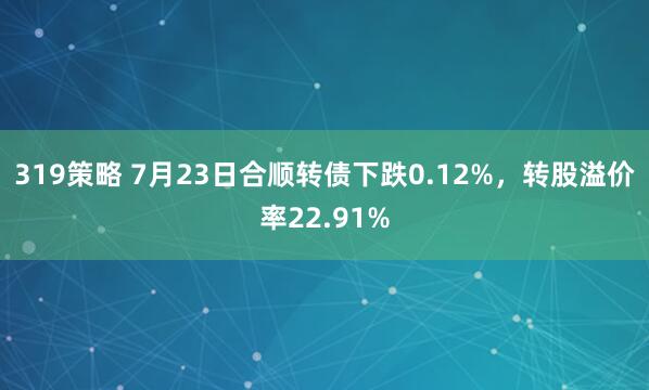 319策略 7月23日合顺转债下跌0.12%，转股溢价率22.91%
