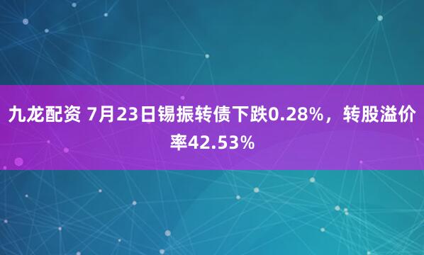 九龙配资 7月23日锡振转债下跌0.28%，转股溢价率42.53%