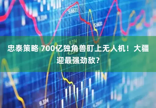 忠泰策略 700亿独角兽盯上无人机！大疆迎最强劲敌？