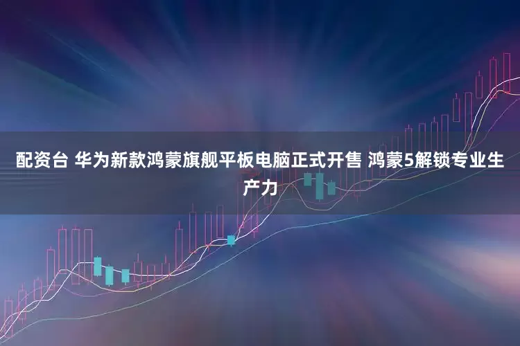 配资台 华为新款鸿蒙旗舰平板电脑正式开售 鸿蒙5解锁专业生产力