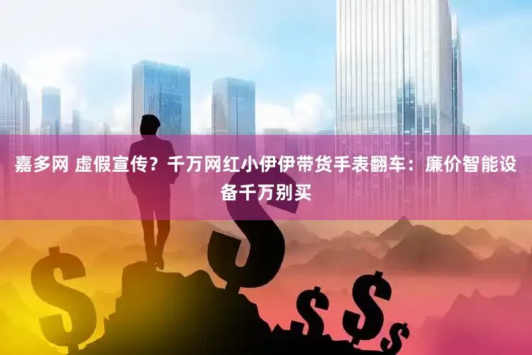 嘉多网 虚假宣传？千万网红小伊伊带货手表翻车：廉价智能设备千万别买