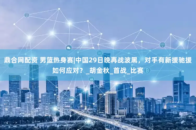 鼎合网配资 男篮热身赛|中国29日晚再战波黑，对手有新援驰援如何应对？_胡金秋_首战_比赛