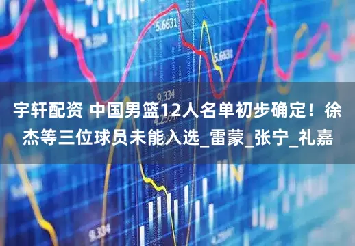 宇轩配资 中国男篮12人名单初步确定！徐杰等三位球员未能入选_雷蒙_张宁_礼嘉