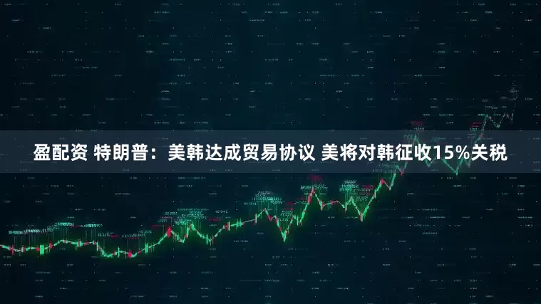 盈配资 特朗普：美韩达成贸易协议 美将对韩征收15%关税