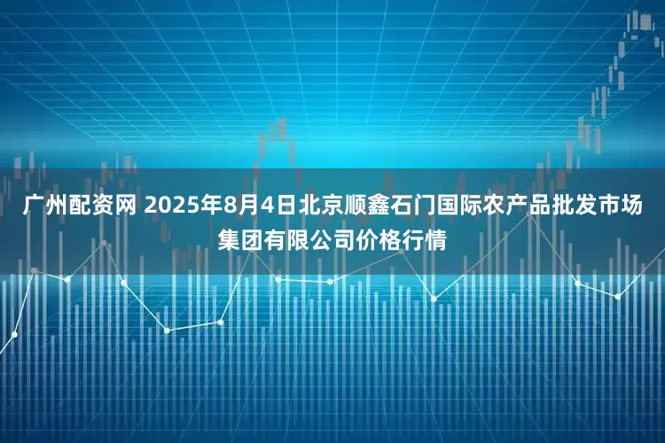 广州配资网 2025年8月4日北京顺鑫石门国际农产品批发市场集团有限公司价格行情