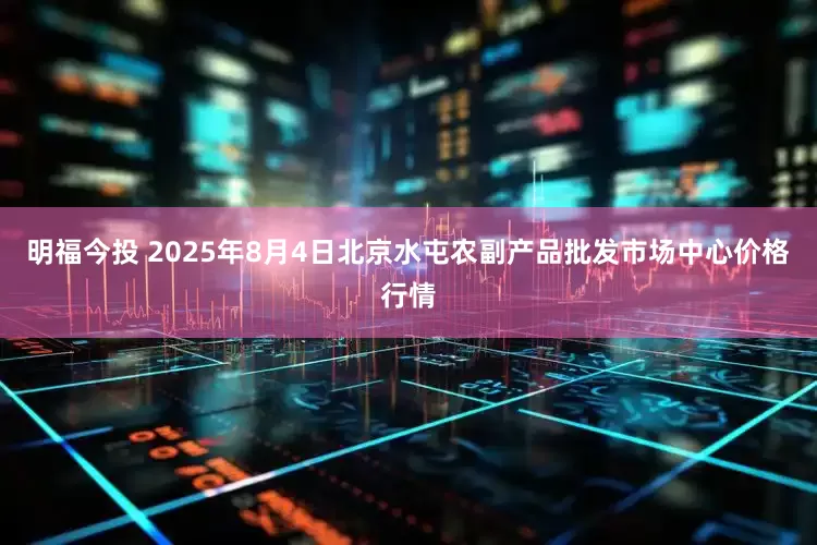 明福今投 2025年8月4日北京水屯农副产品批发市场中心价格行情