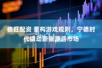 德旺配资 重构游戏规则，宁德时代撬动新能源后市场