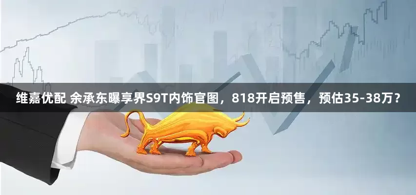 维嘉优配 余承东曝享界S9T内饰官图，818开启预售，预估35-38万？