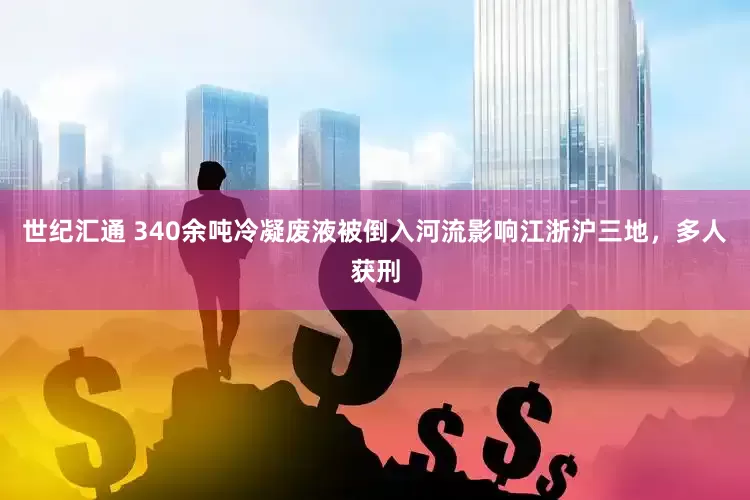 世纪汇通 340余吨冷凝废液被倒入河流影响江浙沪三地，多人获刑