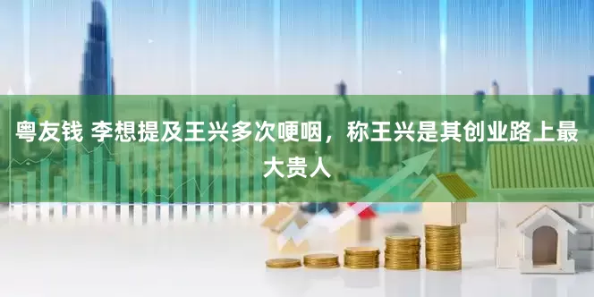 粤友钱 李想提及王兴多次哽咽，称王兴是其创业路上最大贵人