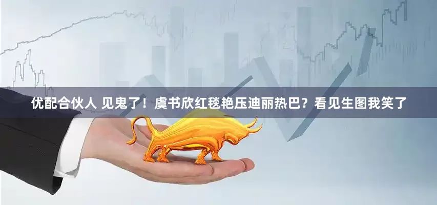 优配合伙人 见鬼了！虞书欣红毯艳压迪丽热巴？看见生图我笑了