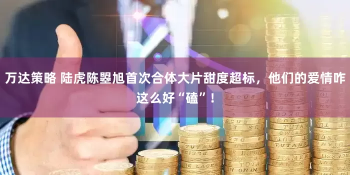 万达策略 陆虎陈曌旭首次合体大片甜度超标，他们的爱情咋这么好“磕”！