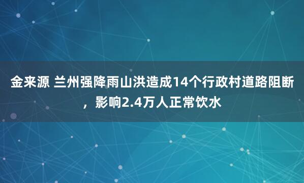 金来源 兰州强降雨山洪造成14个行政村道路阻断，影响2.4万人正常饮水