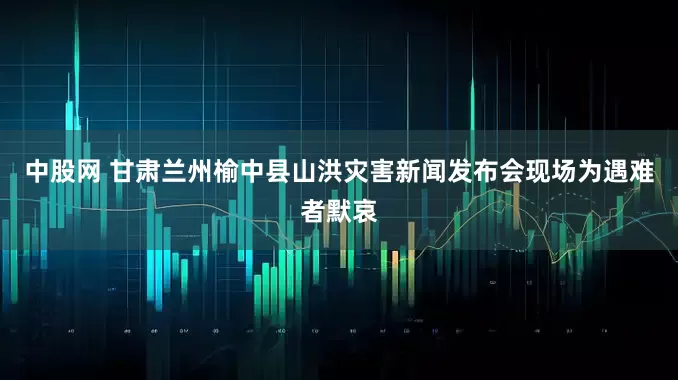 中股网 甘肃兰州榆中县山洪灾害新闻发布会现场为遇难者默哀