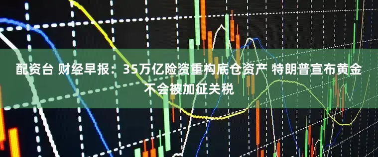 配资台 财经早报：35万亿险资重构底仓资产 特朗普宣布黄金不会被加征关税