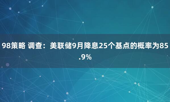 98策略 调查：美联储9月降息25个基点的概率为85.9%