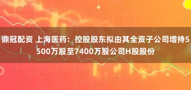 鼎冠配资 上海医药：控股股东拟由其全资子公司增持5500万股至7400万股公司H股股份