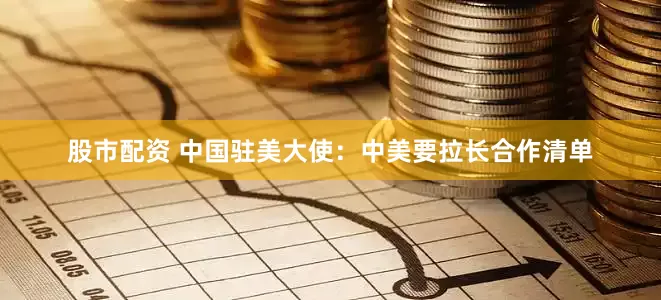股市配资 中国驻美大使：中美要拉长合作清单