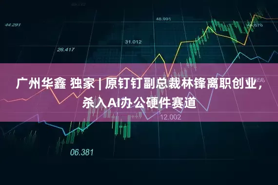 广州华鑫 独家 | 原钉钉副总裁林锋离职创业，杀入AI办公硬件赛道