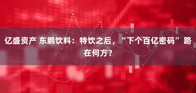 亿盛资产 东鹏饮料：特饮之后，“下个百亿密码” 路在何方？
