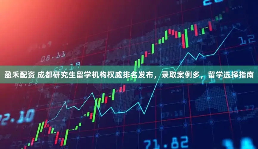 盈禾配资 成都研究生留学机构权威排名发布，录取案例多，留学选择指南