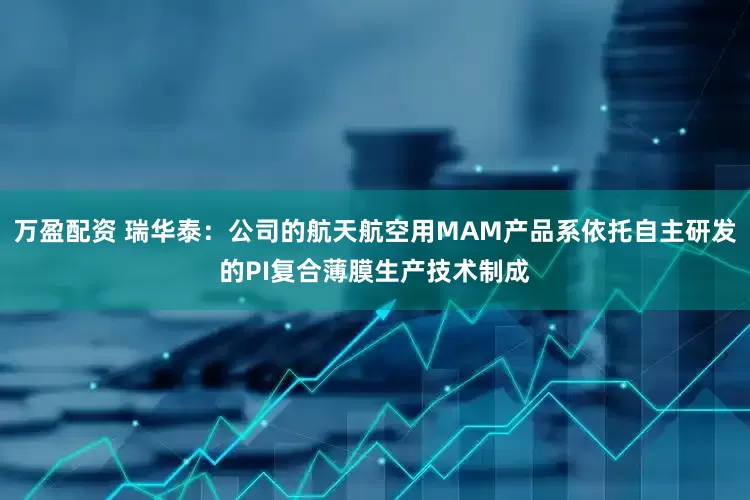 万盈配资 瑞华泰：公司的航天航空用MAM产品系依托自主研发的PI复合薄膜生产技术制成