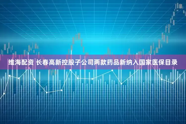 维海配资 长春高新控股子公司两款药品新纳入国家医保目录