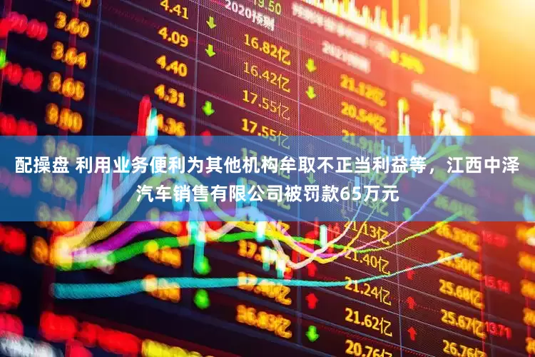 配操盘 利用业务便利为其他机构牟取不正当利益等，江西中泽汽车销售有限公司被罚款65万元