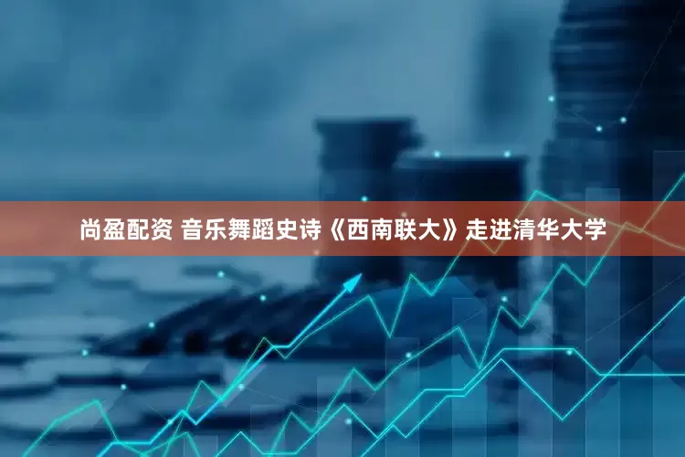 尚盈配资 音乐舞蹈史诗《西南联大》走进清华大学