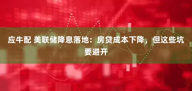 应牛配 美联储降息落地：房贷成本下降，但这些坑要避开