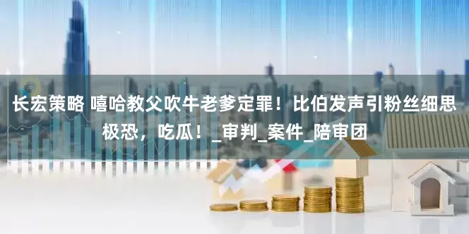 长宏策略 嘻哈教父吹牛老爹定罪！比伯发声引粉丝细思极恐，吃瓜！_审判_案件_陪审团